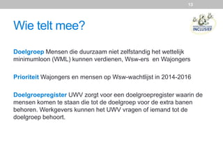 Doelgroep Mensen die duurzaam niet zelfstandig het wettelijk
minimumloon (WML) kunnen verdienen, Wsw-ers en Wajongers
Prioriteit Wajongers en mensen op Wsw-wachtlijst in 2014-2016
Doelgroepregister UWV zorgt voor een doelgroepregister waarin de
mensen komen te staan die tot de doelgroep voor de extra banen
behoren. Werkgevers kunnen het UWV vragen of iemand tot de
doelgroep behoort.
Wie telt mee?
13
 