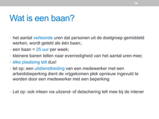 Wat is een baan?
• het aantal verloonde uren dat personen uit de doelgroep gemiddeld
werken, wordt geteld als één baan;.
• een baan = 25 uur per week;
• kleinere banen tellen naar evenredigheid van het aantal uren mee;
• elke plaatsing telt dus!
• let op; een uitdiensttreding van een medewerker met een
arbeidsbeperking dient de vrijgekomen plek opnieuw ingevuld te
worden door een medewerker met een beperking
• Let op: ook inleen via uitzend- of detachering telt mee bij de inlener
14
 