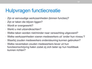 Hulpvragen functiecreatie
• Zijn er eenvoudige werkzaamheden (binnen functies)?
• Zijn er taken die blijven liggen?
• Wordt er overgewerkt?
• Werkt u met uitzendkrachten?
• Welke taken worden niet/minder naar verwachting uitgevoerd?
• Welke werkzaamheden voeren medewerkers uit ‘onder hun niveau’?
• Waarbij zouden medewerkers ondersteuning kunnen gebruiken?
• Welke neventaken zouden medewerkers liever uit hun
functieomschrijving halen zodat zij zich beter op hun hoofdtaak
kunnen richten?
17
 