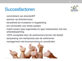 Succesfactoren
• commitment van directie/MT
• sponsor op directieniveau
• bereidheid tot investeren in begeleiding
• win-winsituatie voor beide partijen
• match tussen type organisatie en type medewerker met een
arbeidsbeperking
• 100% acceptatie door de werknemers binnen het bedrijf
• aanpassing van werkproces aan de werknemer
• management met levenservaring en sensitiviteit
18
 