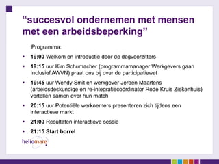 “succesvol ondernemen met mensen
met een arbeidsbeperking”
Programma:
 19:00 Welkom en introductie door de dagvoorzitters
 19:15 uur Kim Schumacher (programmamanager Werkgevers gaan
Inclusief AWVN) praat ons bij over de participatiewet
 19:45 uur Wendy Smit en werkgever Jeroen Maartens
(arbeidsdeskundige en re-integratiecoördinator Rode Kruis Ziekenhuis)
vertellen samen over hun match
 20:15 uur Potentiële werknemers presenteren zich tijdens een
interactieve markt
 21:00 Resultaten interactieve sessie
 21:15 Start borrel
 