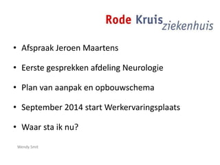 • Afspraak Jeroen Maartens
• Eerste gesprekken afdeling Neurologie
• Plan van aanpak en opbouwschema
• September 2014 start Werkervaringsplaats
• Waar sta ik nu?
Wendy Smit
 