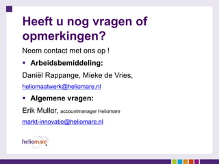 Heeft u nog vragen of
opmerkingen?
Neem contact met ons op !
 Arbeidsbemiddeling:
Daniël Rappange, Mieke de Vries,
heliomaatwerk@heliomare.nl
 Algemene vragen:
Erik Muller, accountmanager Heliomare
markt-innovatie@heliomare.nl
 