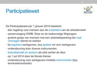 Participatiewet
De Participatiewet per 1 januari 2015 betekent:
• één regeling voor mensen aan de onderkant van de arbeidsmarkt
• samenvoeging WWB, Wsw en de toekomstige Wajongers
• grotere groep van mensen met een arbeidsbeperking die naar
vermogen dienen te werken
• bij reguliere werkgevers, dus grotere rol voor werkgevers
• ondersteuning door diverse instrumenten
• baanafspraak en quotum als stok achter de deur
• op 1 juli 2014 door de Eerste Kamer
• ondersteuning voor werkgevers middels instrumenten (bijv.
loonkostensubsidie)
6
 