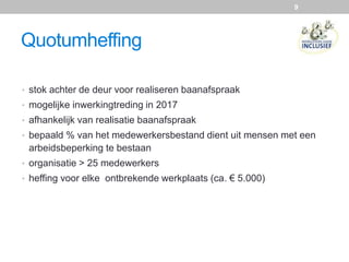 Quotumheffing
• stok achter de deur voor realiseren baanafspraak
• mogelijke inwerkingtreding in 2017
• afhankelijk van realisatie baanafspraak
• bepaald % van het medewerkersbestand dient uit mensen met een
arbeidsbeperking te bestaan
• organisatie > 25 medewerkers
• heffing voor elke ontbrekende werkplaats (ca. € 5.000)
9
 