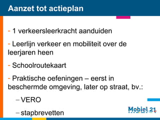 Aanzet tot actieplan 1 verkeersleerkracht aanduiden Leerlijn verkeer en mobiliteit over de leerjaren heen Schoolroutekaart Praktische oefeningen – eerst in beschermde omgeving, later op straat, bv.: VERO stapbrevetten    