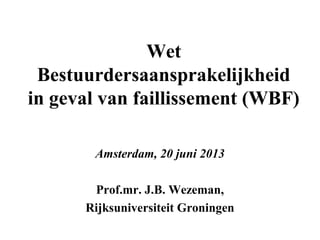 Wet
Bestuurdersaansprakelijkheid
in geval van faillissement (WBF)
Amsterdam, 20 juni 2013
Prof.mr. J.B. Wezeman,
Rijksuniversiteit Groningen

 