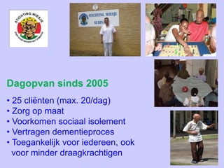 Dagopvan sinds 2005
• 25 cliënten (max. 20/dag)
• Zorg op maat
• Voorkomen sociaal isolement
• Vertragen dementieproces
• Toegankelijk voor iedereen, ook
voor minder draagkrachtigen
 