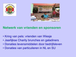 Netwerk van vrienden en sponsoren
• Kring van pels: vrienden van Wiesje
• Jaarlijkse Charity brunches en galadiners
• Donaties levensmiddelen door bedrijfsleven
• Donaties van particulieren in NL en SU
 