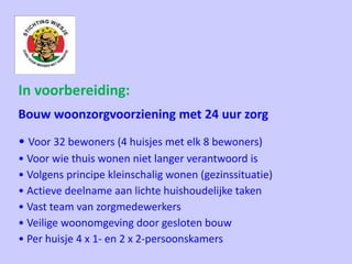 In voorbereiding:
Bouw woonzorgvoorziening met 24 uur zorg
• Voor 32 bewoners (4 huisjes met elk 8 bewoners)
• Voor wie thuis wonen niet langer verantwoord is
• Volgens principe kleinschalig wonen (gezinssituatie)
• Actieve deelname aan lichte huishoudelijke taken
• Vast team van zorgmedewerkers
• Veilige woonomgeving door gesloten bouw
• Per huisje 4 x 1- en 2 x 2-persoonskamers
 