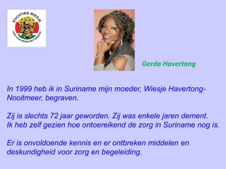 In 1999 heb ik in Suriname mijn moeder, Wiesje Havertong-
Nooitmeer, begraven.
Zij is slechts 72 jaar geworden. Zij was enkele jaren dement.
Ik heb zelf gezien hoe ontoereikend de zorg in Suriname nog is.
Er is onvoldoende kennis en er ontbreken middelen en
deskundigheid voor zorg en begeleiding.
Gerda Havertong
 