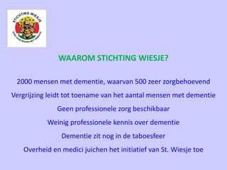 WAAROM STICHTING WIESJE?
2000 mensen met dementie, waarvan 500 zeer zorgbehoevend
Vergrijzing leidt tot toename van het aantal mensen met dementie
Geen professionele zorg beschikbaar
Weinig professionele kennis over dementie
Dementie zit nog in de taboesfeer
Overheid en medici juichen het initiatief van St. Wiesje toe
 