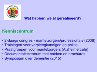 Kenniscentrum
• 2-daags congres - mantelzorgers/professionals (2006)
• Trainingen voor verpleegkundigen en politie
• Praatgroepen voor mantelzorgers (Alzheimercafé)
• Documentatiecentrum met boeken en brochures
• Symposium over dementie (2015)
Wat hebben we al gerealiseerd?
 