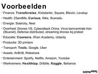 Voorbeelden
•   Finance: Transferwise, Kickstarter, Square, Bitcoin, Levelup
•   Health: 23andMe, Curious, Nike, Scanadu
•   Energie: Solarcity, Nest
•   Overheid: Drones VS, Cyberattack China, Virus kerncentrale Iran
    (Stuxnet), Defense distributed, streaming drones bij protest
•   Educatie: Coursera, Khan Academy, Udacity
•   Productie: 3D printers
•   Transport: Tesla, Google, Uber
•   Assets: AirBnB, Rideshare
•   Entertainment: Spotify, Netflix, Amazon, Youtube
•   Werknemers: Healthtap, Dribble, Kaggle, Behance
 