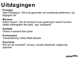 Uitdagingen
•   Principe
    Seth Priebatsch: “Dit is de generatie van schalende platformen, wij
    begrijpen dit”
•   Mensen
    Esther Dyson: “Op dit moment is een goed team samen kunnen
    stellen belangrijker dan geld, ‘zgn. bodyparts’”
•   Aanbod
    Chaos in aanbod door groei
•   Vertrouwen
    Trendwatching: Clean Slate Brands
•   Overheid
    Rol van de overheid?, privacy, sociale zekerheid, wetgeving,
    patenten
 