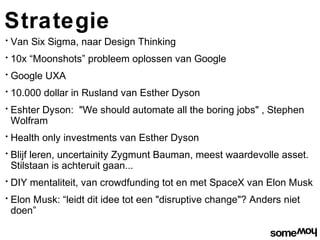 Strategie
•   Van Six Sigma, naar Design Thinking
•   10x “Moonshots” probleem oplossen van Google
•   Google UXA
•   10.000 dollar in Rusland van Esther Dyson
•   Eshter Dyson: "We should automate all the boring jobs" , Stephen
    Wolfram
•   Health only investments van Esther Dyson
•   Blijf leren, uncertainity Zygmunt Bauman, meest waardevolle asset.
    Stilstaan is achteruit gaan...
•   DIY mentaliteit, van crowdfunding tot en met SpaceX van Elon Musk
•   Elon Musk: “leidt dit idee tot een "disruptive change"? Anders niet
    doen”
 