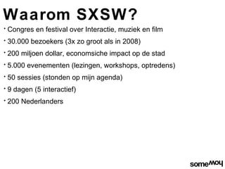 Waarom SXSW?
•   Congres en festival over Interactie, muziek en film
•   30.000 bezoekers (3x zo groot als in 2008)
•   200 miljoen dollar, economsiche impact op de stad
•   5.000 evenementen (lezingen, workshops, optredens)
•   50 sessies (stonden op mijn agenda)
•   9 dagen (5 interactief)
•   200 Nederlanders
 
