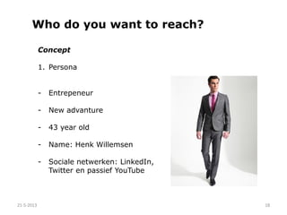 Who do you want to reach?
ActieBewaking
21-5-2013 18
Concept
1. Persona
- Entrepeneur
- New advanture
- 43 year old
- Name: Henk Willemsen
- Sociale netwerken: LinkedIn,
Twitter en passief YouTube
 