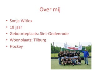 Over mij
•
•
•
•
•

Sonja Witlox
18 jaar
Geboorteplaats: Sint-Oedenrode
Woonplaats: Tilburg
Hockey

 