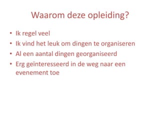 Waarom deze opleiding?
•
•
•
•

Ik regel veel
Ik vind het leuk om dingen te organiseren
Al een aantal dingen georganiseerd
Erg geïnteresseerd in de weg naar een
evenement toe

 
