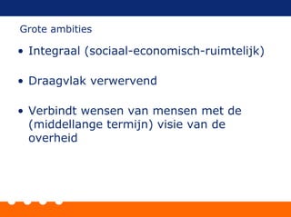 • Integraal (sociaal-economisch-ruimtelijk)
• Draagvlak verwervend
• Verbindt wensen van mensen met de
(middellange termijn) visie van de
overheid
Grote ambities
 