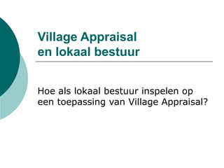 Village Appraisal
en lokaal bestuur
Hoe als lokaal bestuur inspelen op
een toepassing van Village Appraisal?
 