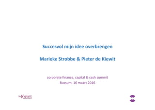 Succesvol mijn idee overbrengen
Marieke Strobbe & Pieter de Kiewit
corporate finance, capital & cash summit
Bussum, 16 maart 2016
 