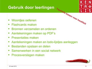 Gebruik door leerlingen               To
                                         pc
                                            he
                                               fs
                                                    kie
                                                       zen
                                                             vo
                                                               or
   Woordjes oefenen                              kw
                                                     ali
                                                         tei
                                                             t
   Flashcards maken
   Bronnen verzamelen en ordenen
   Aantekeningen maken op PDF’s
   Presentaties maken
   Aantekeningen maken en todo-lijstjes aanleggen
   Bestanden opslaan en delen
   Samenwerken in een social netwerk
   Procesverslagen maken


20 maart 2013                                                       11
 