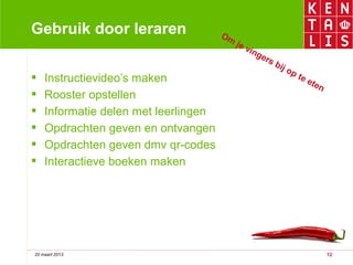 Gebruik door leraren                  Om
                                           je
                                              vin
                                                 g   ers
                                                         bij
                                                             o   pt
   Instructievideo’s maken                                        ee
                                                                     ten
   Rooster opstellen
   Informatie delen met leerlingen
   Opdrachten geven en ontvangen
   Opdrachten geven dmv qr-codes
   Interactieve boeken maken




20 maart 2013                                                              12
 