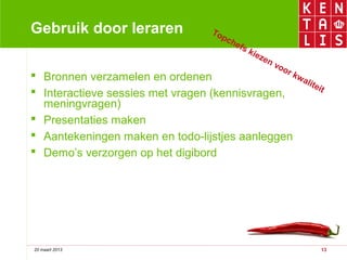 Gebruik door leraren                 To
                                        pc
                                           he
                                              fs
                                                   kie
                                                      zen
                                                            vo
                                                              or
 Bronnen verzamelen en ordenen                  kw
                                                    ali
                                                        tei
 Interactieve sessies met vragen (kennisvragen,            t
  meningvragen)
 Presentaties maken
 Aantekeningen maken en todo-lijstjes aanleggen
 Demo’s verzorgen op het digibord




20 maart 2013                                                      13
 