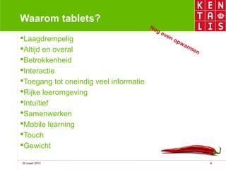 Waarom tablets?
                                        No
                                           g   ev
                                                 en
Laagdrempelig                                      op
                                                       w   arm
Altijd en overal                                             en
Betrokkenheid
Interactie
Toegang tot oneindig veel informatie
Rijke leeromgeving
Intuïtief
Samenwerken
Mobile learning
Touch
Gewicht

20 maart 2013                                                      4
 