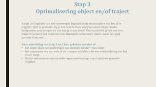 Stap	3
Optimalisering	object	en/of	traject	
Nadat	de	fragiliteit	van	het	voorwerp	is	bepaald	en	de	risicoanalyse	van	het	af	te	
leggen	traject	is	gemaakt,	leg	je	het	best	de	twee	analyses	naast	elkaar. Welke	
knelpunten	kom	je	tegen	en	wat	kan	je	eraan	doen?	Een	voorbeeld:	je	wil	met	een	
fragiel	voorwerp	het	liefst	niet	over	drempels	en	kasseien	rijden,	maar	een	glad	
parcours	lukt	wel.
Naar	aanleiding	van	stap	1	en	2	kan	gekeken	worden	of:	
• het	object	door	het	aanbrengen	van	steunen	minder	risico	loopt
• het	aanpassen	van	de	route	of	de	transportmiddelen	tot	een	vermindering	van	het	
risico	zorgt.	
• Na	het	doorvoeren	van	veranderingen	moeten	stap	1	en	2	opnieuw	gemaakt	
worden.	
 