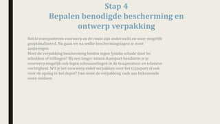 Stap	4
Bepalen	benodigde	bescherming	en	
ontwerp	verpakking	
Het	te	transporteren	voorwerp	en	de	route	zijn	onderzocht	en	waar	mogelijk	
geoptimaliseerd.	Nu	gaan	we	na	welke	beschermingslagen	je	moet	
aanbrengen.
Moet	de	verpakking	bescherming	bieden	tegen	fysieke schade	door	bv.	
schokken	of	trillingen?	Bij	een	langer	extern	transport	bescherm	je	je	
voorwerp	mogelijk	ook	tegen schommelingen	in	de	temperatuur	en	relatieve	
vochtigheid. Wil	je	het	voorwerp	enkel	verpakken	voor	het	transport	of	ook	
voor	de	opslag	in	het	depot?	Dan	moet	de	verpakking	vaak	aan	bijkomende	
eisen	voldoen.
 