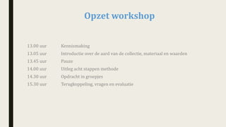 Opzet	workshop		
13.00	uur Kennismaking	
13.05	uur		 Introductie	over	de	aard	van	de	collectie,	materiaal	en	waarden
13.45	uur Pauze	
14.00	uur	 Uitleg	acht	stappen	methode
14.30	uur	 Opdracht	in	groepjes	
15.30	uur	 Terugkoppeling,	vragen	en	evaluatie			
 