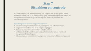 Stap	7
Uitpakken	en	controle	
Na	het	transport	pak	je	een	voorwerp	uit.	Zorg	dat	het	op	een	goede	plaats	
komt	te	staan	en	kijk	na	of	het	voorwerp	geen	schade	heeft	geleden.	noteer	de	
vorige	en	de	nieuwe	standplaats	zodat	je	die	door	kan	geven	tbv de	
collectieregistratie.	
Bij	het	uitpakken	moet	er	op	gelet	worden	of:
• de	verpakking	aan	de	buitenkant	geen	sporen	van	schade	vertoont
• er	geen	losse	onderdelen	in	de	verpakking	liggen	
• het	object	visueel	waarneembare	schade	vertoont	
• er	bijzonderheden	op	te	merken	zijn	uit	informatie	van	de	eventueel	
meegestuurde	dataloggers	
• Alle	gewijzigde	administratieve	gegevens	verzameld	hebt	en	doorgegeven.
 