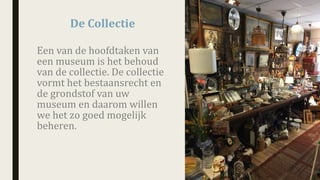 Een	van	de	hoofdtaken	van	
een	museum	is	het	behoud	
van	de	collectie.	De	collectie	
vormt	het	bestaansrecht	en	
de	grondstof	van	uw	
museum	en	daarom	willen	
we	het	zo	goed	mogelijk	
beheren.
De	Collectie
 