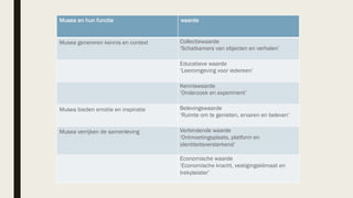 Musea en hun functie waarde
Musea genereren kennis en context Collectiewaarde
‘Schatkamers van objecten en verhalen’
Educatieve waarde
‘Leeromgeving voor iedereen’
Kenniswaarde
‘Onderzoek en experiment’
Musea bieden emotie en inspiratie Belevingswaarde
‘Ruimte om te genieten, ervaren en beleven’
Musea verrijken de samenleving Verbindende waarde
‘Ontmoetingsplaats, platform en
identiteitsversterkend’
Economische waarde
‘Economische kracht, vestigingsklimaat en
trekpleister’
 