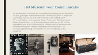 Het	Museum	voor	Communicatie
Het	Museum	voor	Communicatie	beheert	historische	expertise	op	het	gebied	
van	post,	postzegels	en	telecommunicatie.	De	collectie	is	uniek	in	Nederland	
en	sommige	objecten	zijn	zelfs	onderscheidend	op	wereldschaal.	De	
17e eeuwse kist	met	brieven	van	de	Haagse	Postmeester	De	Brienne en	de	
Blauwe	Mauritius,	een	van	de	zeldzaamste	postzegels	ter	wereld,	zijn	hier	
voorbeelden	van.	De verhalen	die	aan	de	collectie	ontleend	kunnen	worden	
spelen	een	belangrijke	rol	in	toekomstige	educatieprogramma’s	en	
museumprogrammering,	waarbij	altijd	een	link	wordt	gelegd	met	de	
actualiteit.
 