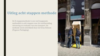 Uitleg	acht	stappen	methode	
De	8-stappenmethode	is	een	veel	toegepaste	
methodiek	in	acht	stappen	voor	de	voorbereiding,	
uitvoering	en	evaluatie	van	een	transport.	De	
methode	werd	ontwikkeld	door de	firma	Helicon	
(Pegasus	Packaging).
 
