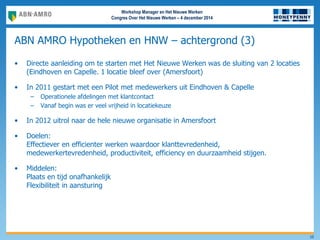 Workshop Manager en Het Nieuwe Werken
Congres Over Het Nieuwe Werken – 4 december 2014
ABN AMRO Hypotheken en HNW – achtergrond (3)
10
• Directe aanleiding om te starten met Het Nieuwe Werken was de sluiting van 2 locaties
(Eindhoven en Capelle. 1 locatie bleef over (Amersfoort)
• In 2011 gestart met een Pilot met medewerkers uit Eindhoven & Capelle
– Operationele afdelingen met klantcontact
– Vanaf begin was er veel vrijheid in locatiekeuze
• In 2012 uitrol naar de hele nieuwe organisatie in Amersfoort
• Doelen:
Effectiever en efficienter werken waardoor klanttevredenheid,
medewerkertevredenheid, productiviteit, efficiency en duurzaamheid stijgen.
• Middelen:
Plaats en tijd onafhankelijk
Flexibiliteit in aansturing
 