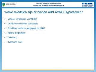 Workshop Manager en Het Nieuwe Werken
Congres Over Het Nieuwe Werken – 4 december 2014
Welke middelen zijn er binnen ABN AMRO Hypotheken?
• Virtueel vergaderen via WEBEX
• Chatfunctie en delen computers
• Inrichting kantoren aangepast op HNW
• Follow me printers
• Good-app
• Telefoons thuis
13
 