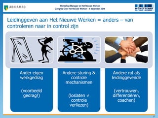 Workshop Manager en Het Nieuwe Werken
Congres Over Het Nieuwe Werken – 4 december 2014
Leidinggeven aan Het Nieuwe Werken = anders – van
controleren naar in control zijn
Ander eigen
werkgedrag
(voorbeeld
gedrag!)
Andere sturing &
controle
mechanismen
(loslaten ≠
controle
verliezen)
Andere rol als
leidinggevende
(vertrouwen,
differentiëren,
coachen)
17
 
