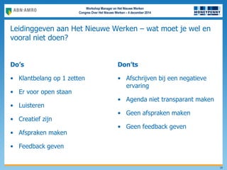 Workshop Manager en Het Nieuwe Werken
Congres Over Het Nieuwe Werken – 4 december 2014
Leidinggeven aan Het Nieuwe Werken – wat moet je wel en
vooral niet doen?
Do’s
• Klantbelang op 1 zetten
• Er voor open staan
• Luisteren
• Creatief zijn
• Afspraken maken
• Feedback geven
Don’ts
• Afschrijven bij een negatieve
ervaring
• Agenda niet transparant maken
• Geen afspraken maken
• Geen feedback geven
19
 