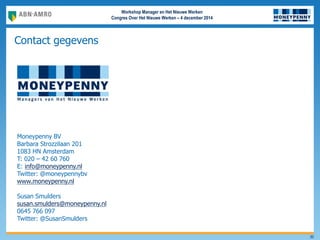 Workshop Manager en Het Nieuwe Werken
Congres Over Het Nieuwe Werken – 4 december 2014
30
Contact gegevens
Moneypenny BV
Barbara Strozzilaan 201
1083 HN Amsterdam
T: 020 – 42 60 760
E: info@moneypenny.nl
Twitter: @moneypennybv
www.moneypenny.nl
Susan Smulders
susan.smulders@moneypenny.nl
0645 766 097
Twitter: @SusanSmulders
 