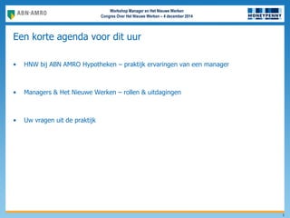 Workshop Manager en Het Nieuwe Werken
Congres Over Het Nieuwe Werken – 4 december 2014
Een korte agenda voor dit uur
• HNW bij ABN AMRO Hypotheken – praktijk ervaringen van een manager
• Managers & Het Nieuwe Werken – rollen & uitdagingen
• Uw vragen uit de praktijk
5
 