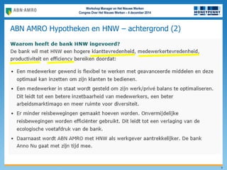 Workshop Manager en Het Nieuwe Werken
Congres Over Het Nieuwe Werken – 4 december 2014
ABN AMRO Hypotheken en HNW – achtergrond (2)
9
• Directe aanleiding om te starten met Het Nieuwe Werken was de sluiting van 2 locaties
(Eindhoven en Capelle. 1 locatie bleef over (Amersfoort)
• In 2011 gestart met een Pilot met medewerkers uit Eindhoven & Capelle
– Operationele afdelingen met klantcontact
– Vanaf begin was er veel vrijheid in locatiekeuze
• In 2012 uitrol naar de hele nieuwe organisatie in Amersfoort
• Doelen:
Effectiever en efficienter werken waardoor klanttevredenheid,
medewerkertevredenheid, productiviteit, efficiency en duurzaamheid stijgen.
• Middelen:
Plaats en tijd onafhankelijk
Flexibiliteit in aansturing
 