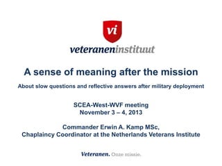 A sense of meaning after the mission
About slow questions and reflective answers after military deployment

SCEA-West-WVF meeting
November 3 – 4, 2013
Commander Erwin A. Kamp MSc,
Chaplaincy Coordinator at the Netherlands Veterans Institute

 