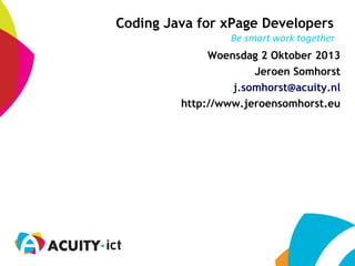 Be smart work together
Coding Java for xPage Developers
Woensdag 2 Oktober 2013
Jeroen Somhorst
j.somhorst@acuity.nl
http://www.jeroensomhorst.eu
 
