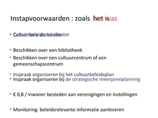 het ishet wasInstapvoorwaarden : zoals
• Coördinatie als functie
• Beschikken over een bibliotheek
• Beschikken over een cultuurcentrum of een
gemeenschapscentrum
• Inspraak organiseren bij de strategische meerjarenplanning
• € 0,8 / inwoner besteden aan verenigingen en instellingen
• Monitoring: beleidsrelevante informatie aanleveren
• Cultuurbeleidscoördinator
• Inspraak organiseren bij het cultuurbeleidsplan
 