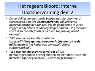 Het regeerakkoord: interne
staatshervorming deel 2
Het regeerakkoord: interne
staatshervorming deel 2
• De verdeling van het totale bedrag dat hierdoor wordt
toegevoegd aan het Gemeentefonds, zal gebeuren
overeenkomstig het aandeel dat de gemeenten in 2014
krijgen uit al deze subsidieregelingen samen. De groeivoet
van het Gemeentefonds is niet van toepassing op dit
bedrag”.
• “We stimuleren kwaliteitsvolle en
kostenefficiënte gemeente-overschrijdende culturele
initiatieven in het kader van een kwaliteitsvol
cultuuraanbod”.
• “We slanken de provincies verder af. De
persoonsgebonden bevoegdheden die hen door sectorale
decreten zijn toegewezen (…) worden geschrapt”.
 